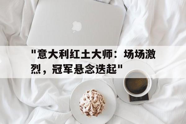 &quot;意大利红土大师：场场激烈，冠军悬念迭起&quot;的简单介绍